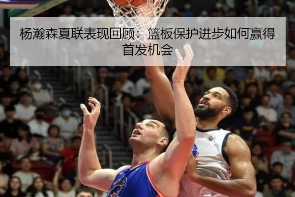 杨瀚森夏联表现回顾：篮板保护进步如何赢得首发机会