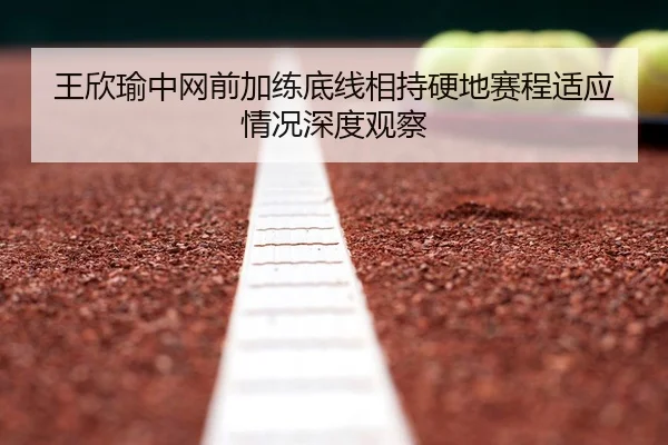 王欣瑜中网前加练底线相持硬地赛程适应情况深度观察